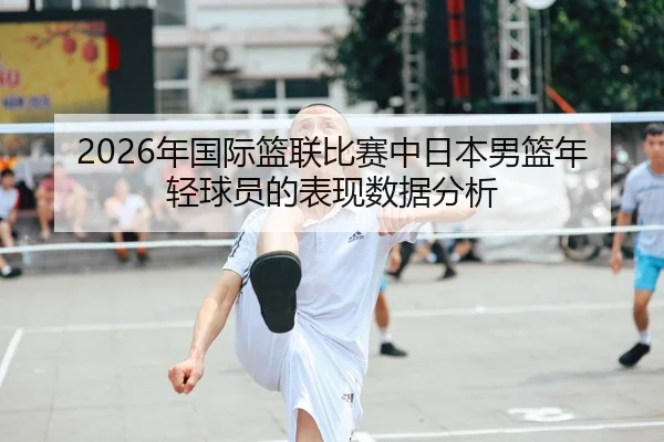 2026年国际篮联比赛中日本男篮年轻球员的表现数据分析