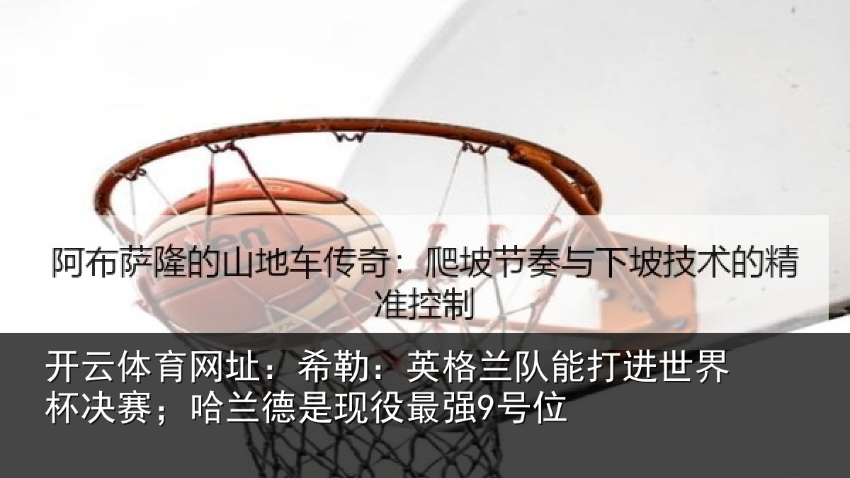 开云体育网址:希勒:英格兰队能打进世界杯决赛;哈兰德是现役最强9号位