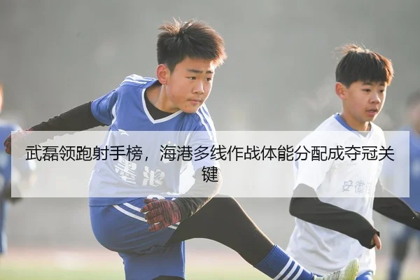 武磊领跑射手榜，海港多线作战体能分配成夺冠关键