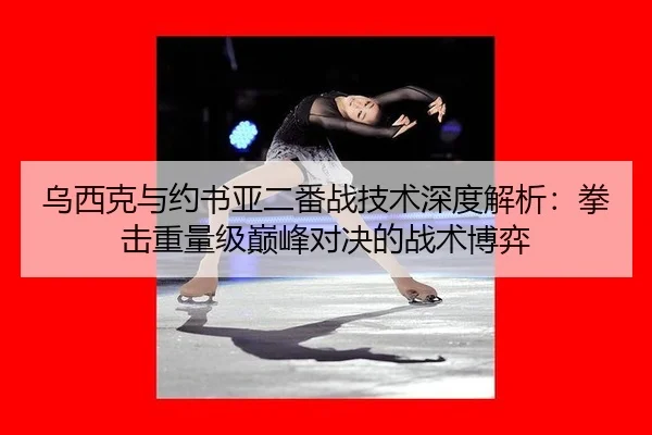 乌西克与约书亚二番战技术深度解析：拳击重量级巅峰对决的战术博弈
