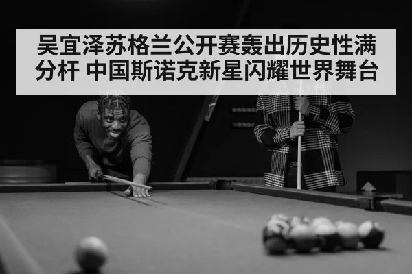 吴宜泽苏格兰公开赛轰出历史性满分杆 中国斯诺克新星闪耀世界舞台