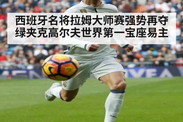 西班牙名将拉姆大师赛强势再夺绿夹克高尔夫世界第一宝座易主